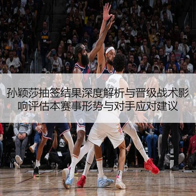 孙颖莎抽签结果深度解析与晋级战术影响评估本赛事形势与对手应对建议